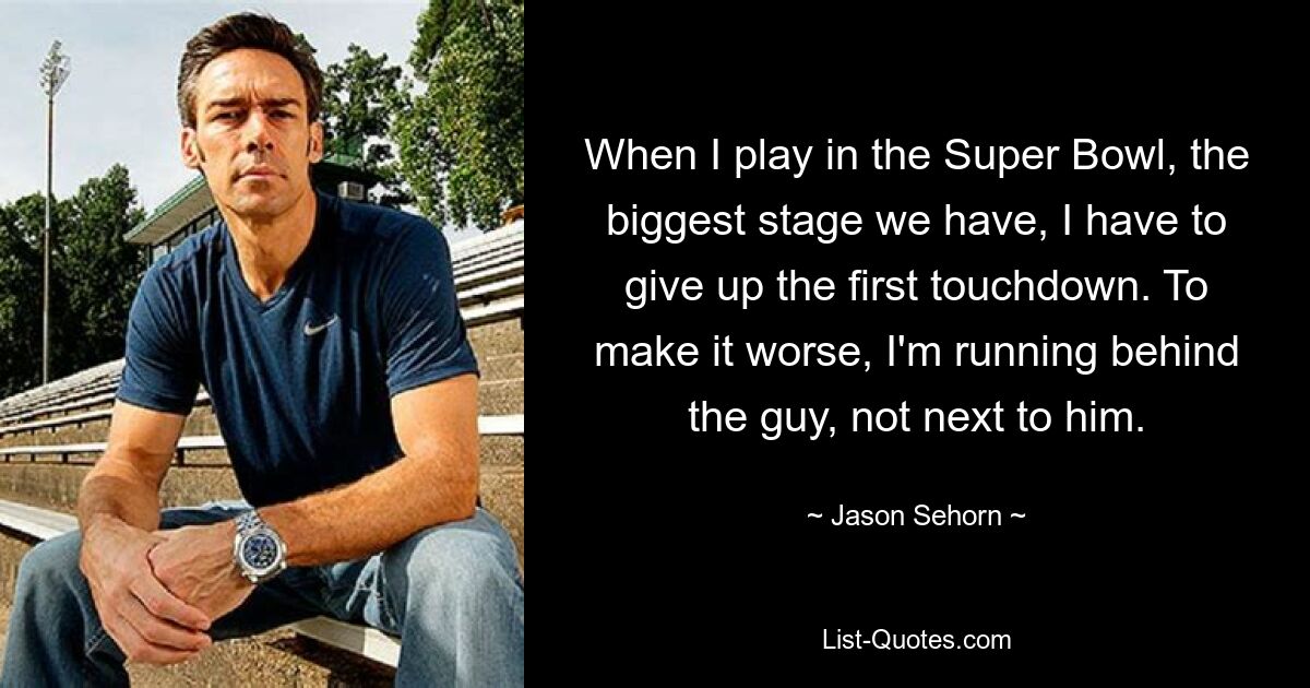 When I play in the Super Bowl, the biggest stage we have, I have to give up the first touchdown. To make it worse, I'm running behind the guy, not next to him. — © Jason Sehorn