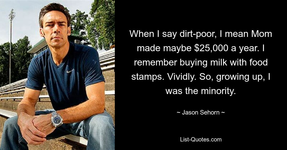 When I say dirt-poor, I mean Mom made maybe $25,000 a year. I remember buying milk with food stamps. Vividly. So, growing up, I was the minority. — © Jason Sehorn