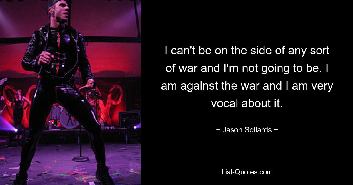 I can't be on the side of any sort of war and I'm not going to be. I am against the war and I am very vocal about it. — © Jason Sellards