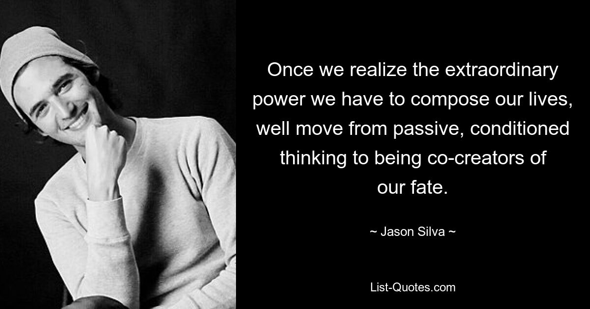 Once we realize the extraordinary power we have to compose our lives, well move from passive, conditioned thinking to being co-creators of our fate. — © Jason Silva