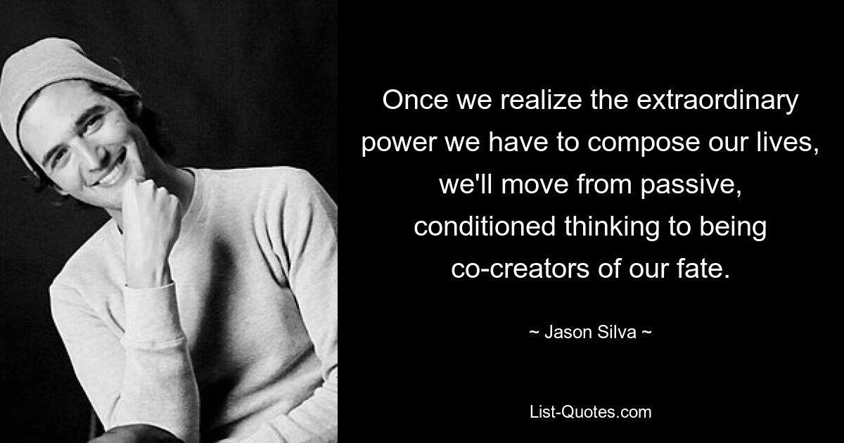 Once we realize the extraordinary power we have to compose our lives, we'll move from passive, conditioned thinking to being co-creators of our fate. — © Jason Silva