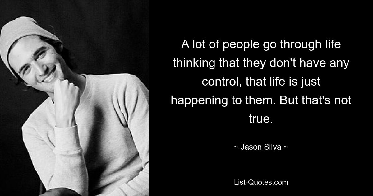 A lot of people go through life thinking that they don't have any control, that life is just happening to them. But that's not true. — © Jason Silva