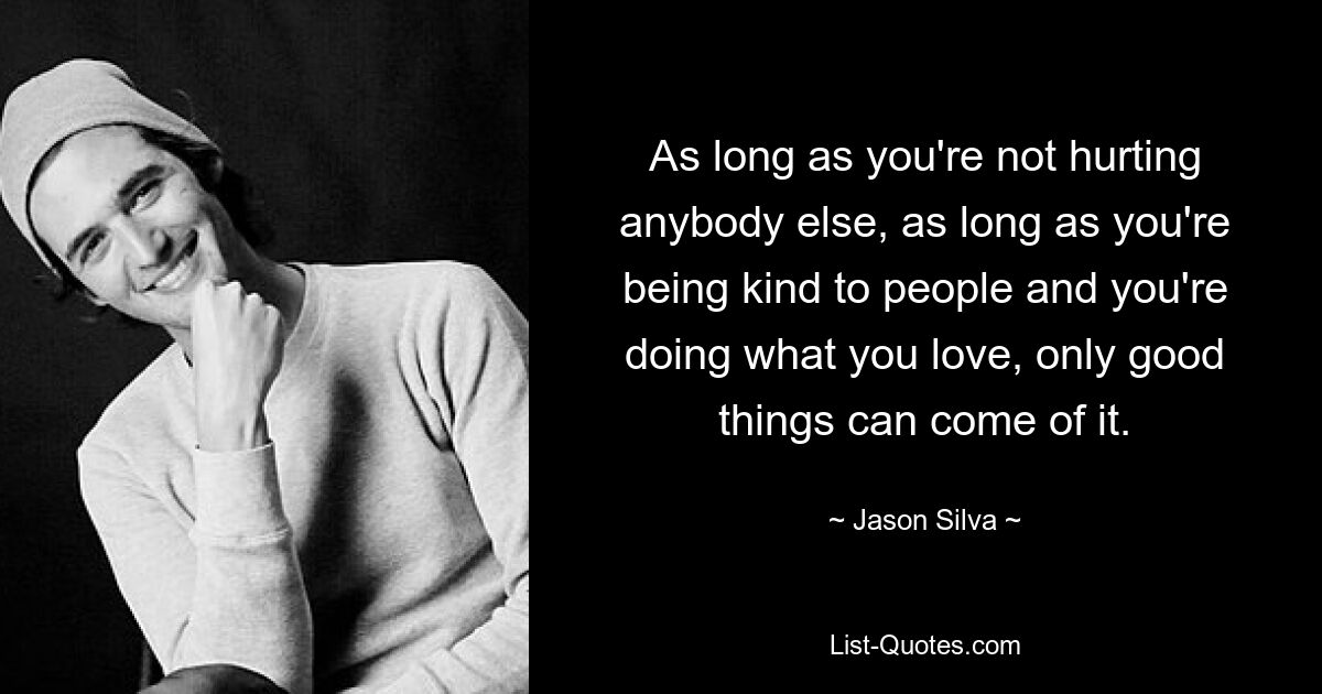 As long as you're not hurting anybody else, as long as you're being kind to people and you're doing what you love, only good things can come of it. — © Jason Silva