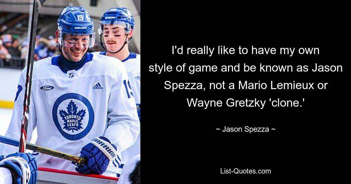 I'd really like to have my own style of game and be known as Jason Spezza, not a Mario Lemieux or Wayne Gretzky 'clone.' — © Jason Spezza