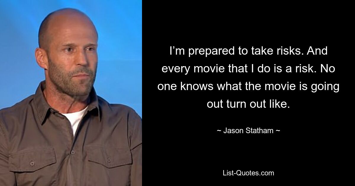 I’m prepared to take risks. And every movie that I do is a risk. No one knows what the movie is going out turn out like. — © Jason Statham