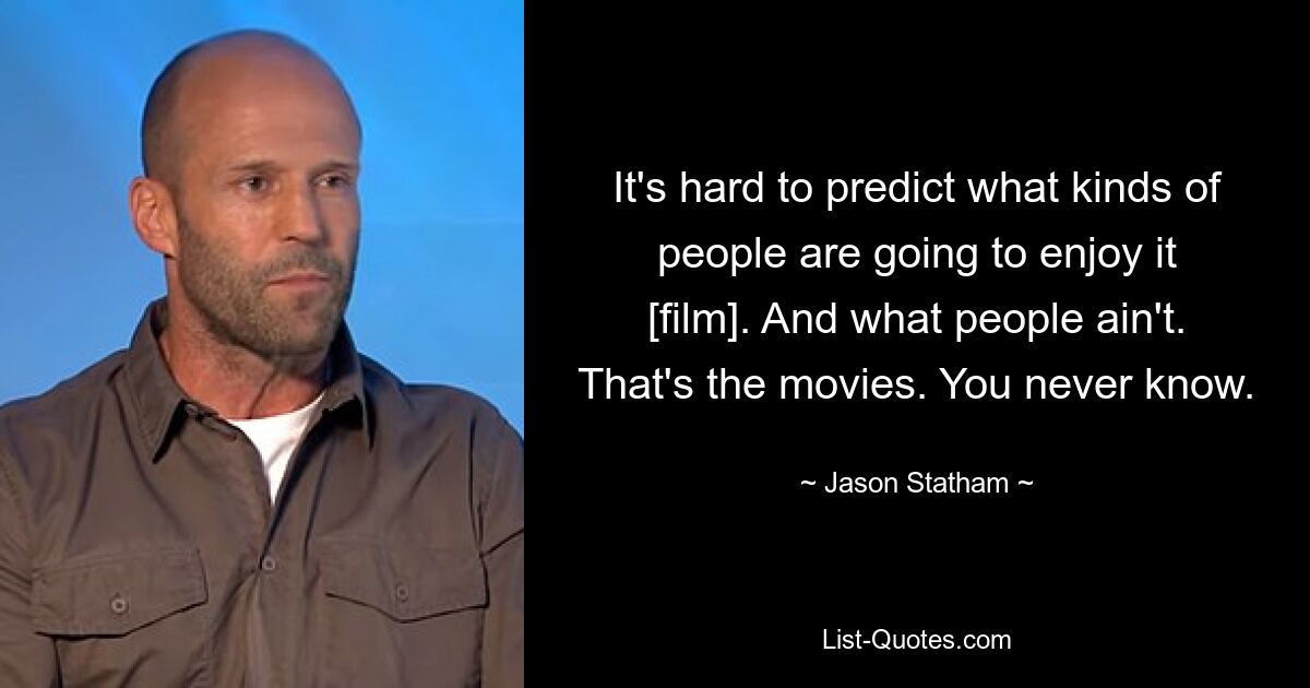 It's hard to predict what kinds of people are going to enjoy it [film]. And what people ain't. That's the movies. You never know. — © Jason Statham