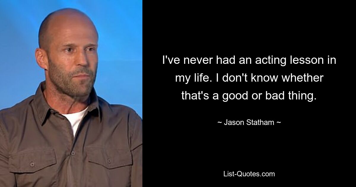 I've never had an acting lesson in my life. I don't know whether that's a good or bad thing. — © Jason Statham