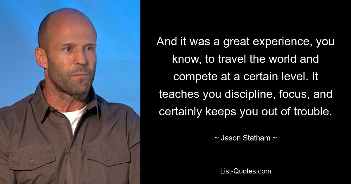 And it was a great experience, you know, to travel the world and compete at a certain level. It teaches you discipline, focus, and certainly keeps you out of trouble. — © Jason Statham