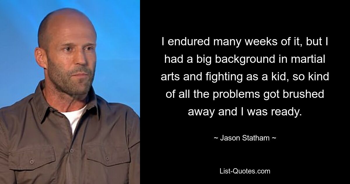 I endured many weeks of it, but I had a big background in martial arts and fighting as a kid, so kind of all the problems got brushed away and I was ready. — © Jason Statham