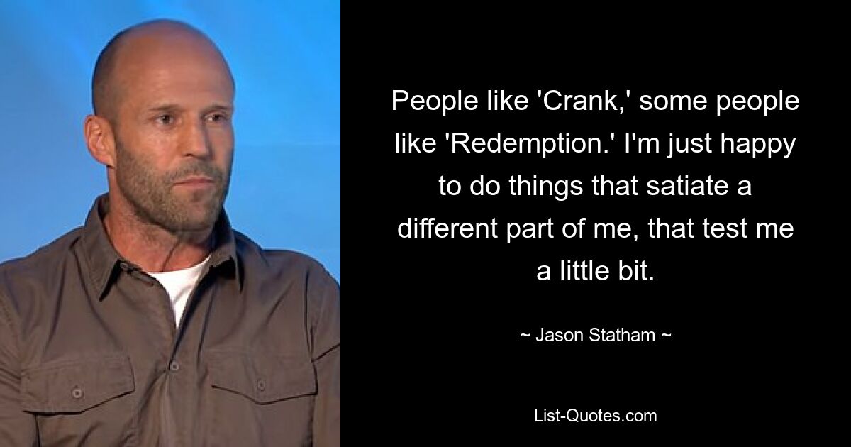 People like 'Crank,' some people like 'Redemption.' I'm just happy to do things that satiate a different part of me, that test me a little bit. — © Jason Statham