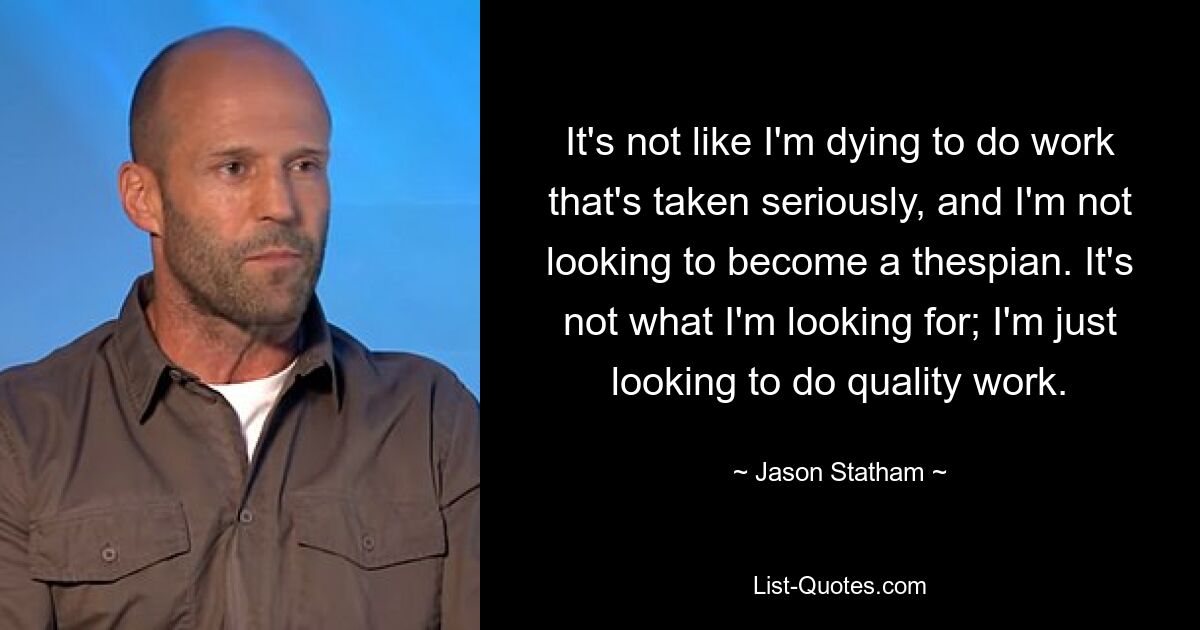 It's not like I'm dying to do work that's taken seriously, and I'm not looking to become a thespian. It's not what I'm looking for; I'm just looking to do quality work. — © Jason Statham