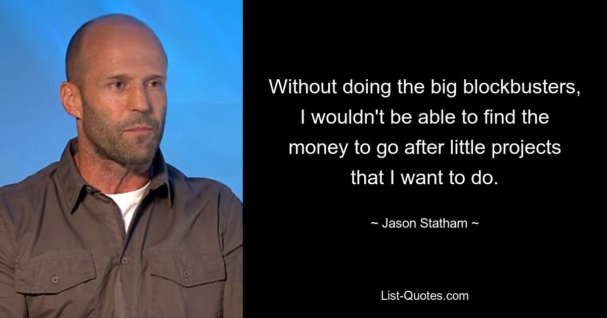 Without doing the big blockbusters, I wouldn't be able to find the money to go after little projects that I want to do. — © Jason Statham