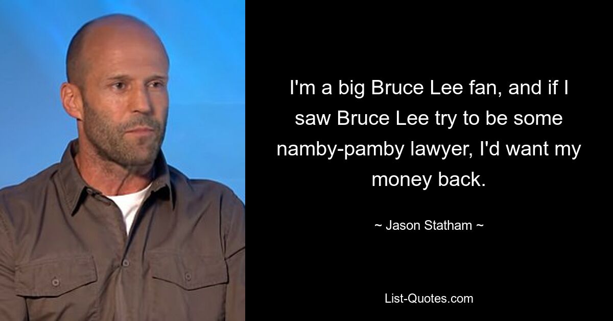 I'm a big Bruce Lee fan, and if I saw Bruce Lee try to be some namby-pamby lawyer, I'd want my money back. — © Jason Statham