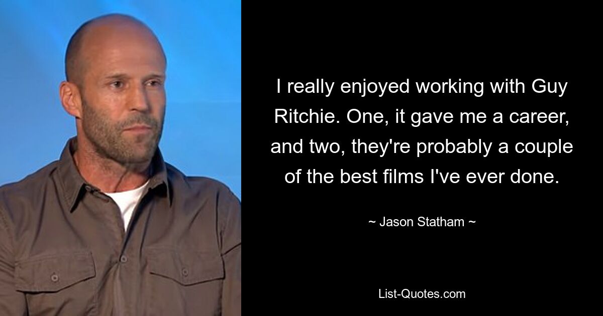 I really enjoyed working with Guy Ritchie. One, it gave me a career, and two, they're probably a couple of the best films I've ever done. — © Jason Statham