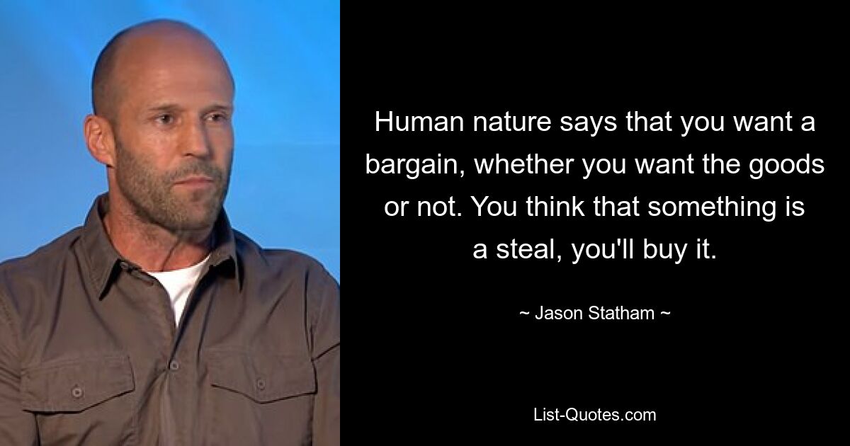 Human nature says that you want a bargain, whether you want the goods or not. You think that something is a steal, you'll buy it. — © Jason Statham