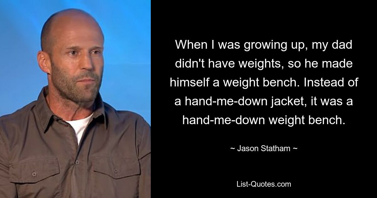 When I was growing up, my dad didn't have weights, so he made himself a weight bench. Instead of a hand-me-down jacket, it was a hand-me-down weight bench. — © Jason Statham