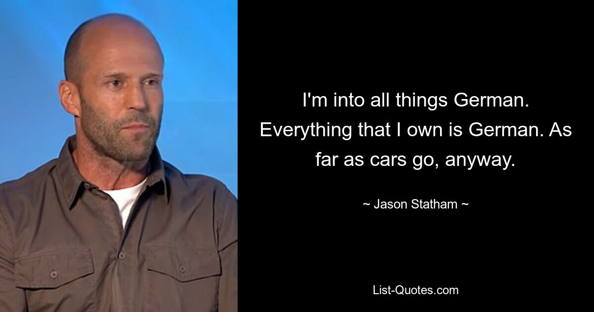 I'm into all things German. Everything that I own is German. As far as cars go, anyway. — © Jason Statham