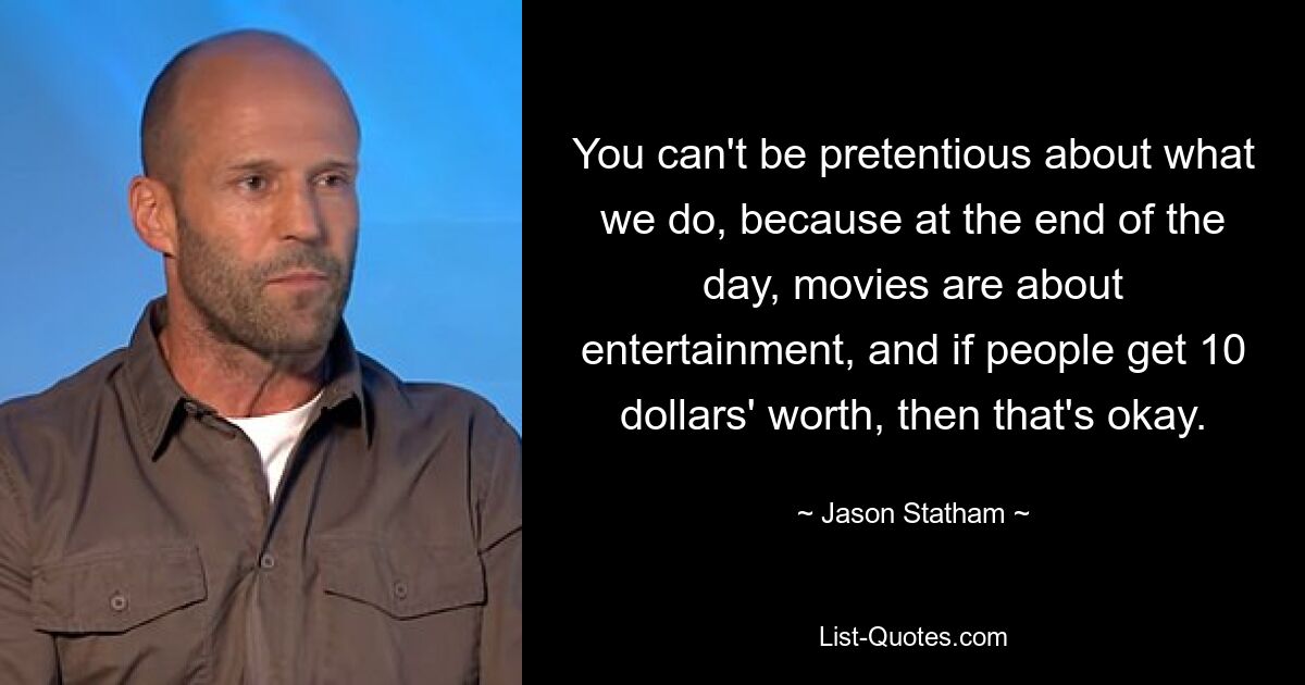 You can't be pretentious about what we do, because at the end of the day, movies are about entertainment, and if people get 10 dollars' worth, then that's okay. — © Jason Statham