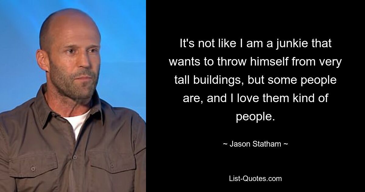 It's not like I am a junkie that wants to throw himself from very tall buildings, but some people are, and I love them kind of people. — © Jason Statham