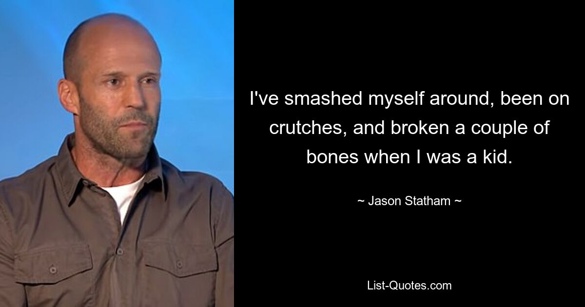 I've smashed myself around, been on crutches, and broken a couple of bones when I was a kid. — © Jason Statham