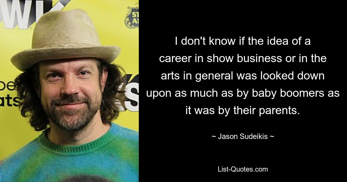 I don't know if the idea of a career in show business or in the arts in general was looked down upon as much as by baby boomers as it was by their parents. — © Jason Sudeikis