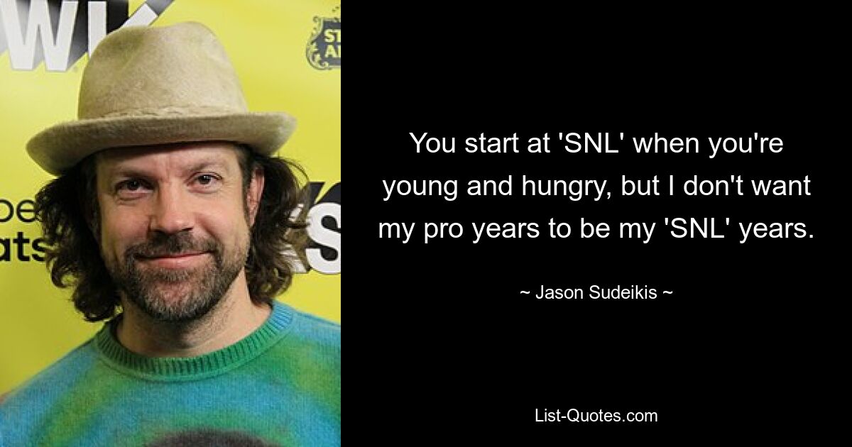 You start at 'SNL' when you're young and hungry, but I don't want my pro years to be my 'SNL' years. — © Jason Sudeikis