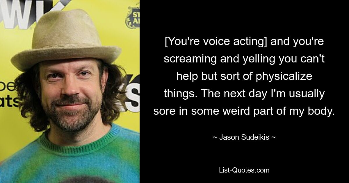 [You're voice acting] and you're screaming and yelling you can't help but sort of physicalize things. The next day I'm usually sore in some weird part of my body. — © Jason Sudeikis