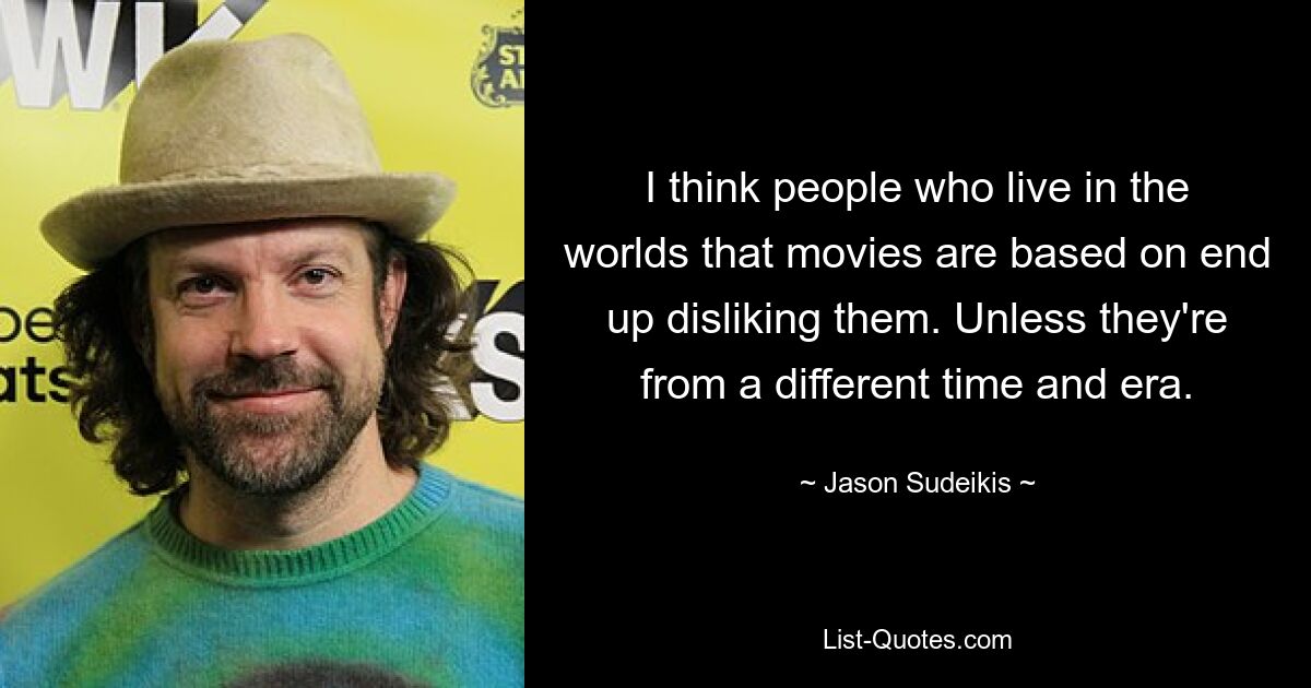 I think people who live in the worlds that movies are based on end up disliking them. Unless they're from a different time and era. — © Jason Sudeikis