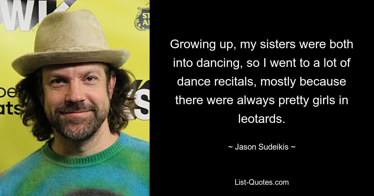 Growing up, my sisters were both into dancing, so I went to a lot of dance recitals, mostly because there were always pretty girls in leotards. — © Jason Sudeikis