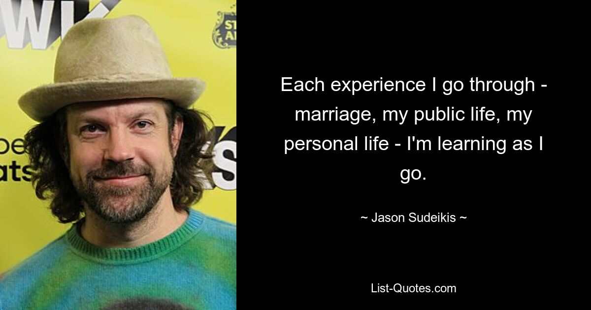 Each experience I go through - marriage, my public life, my personal life - I'm learning as I go. — © Jason Sudeikis