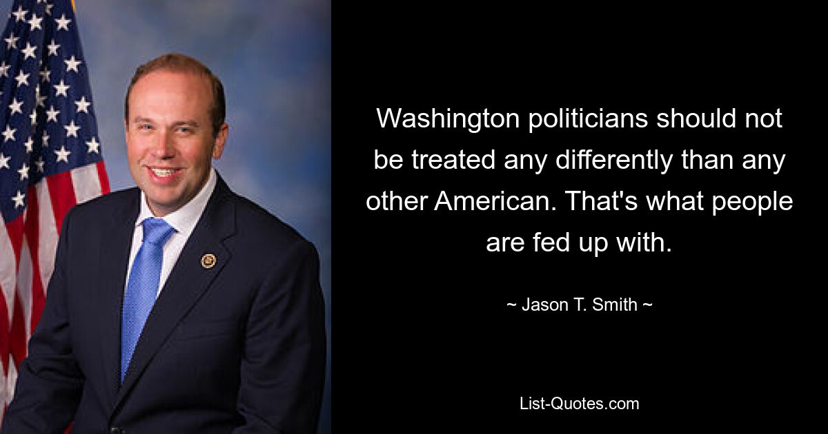 Washington politicians should not be treated any differently than any other American. That's what people are fed up with. — © Jason T. Smith