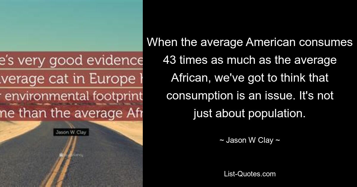 When the average American consumes 43 times as much as the average African, we've got to think that consumption is an issue. It's not just about population. — © Jason W Clay