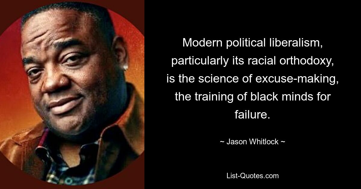 Modern political liberalism, particularly its racial orthodoxy, is the science of excuse-making, the training of black minds for failure. — © Jason Whitlock