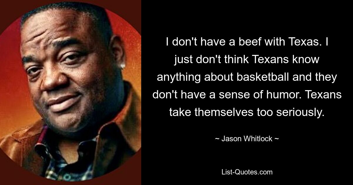 I don't have a beef with Texas. I just don't think Texans know anything about basketball and they don't have a sense of humor. Texans take themselves too seriously. — © Jason Whitlock