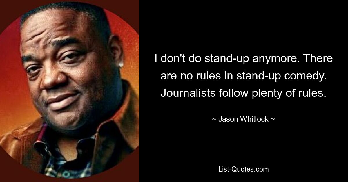 I don't do stand-up anymore. There are no rules in stand-up comedy. Journalists follow plenty of rules. — © Jason Whitlock