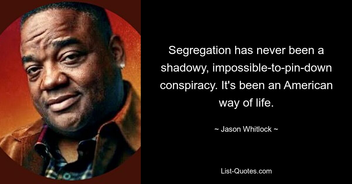 Segregation has never been a shadowy, impossible-to-pin-down conspiracy. It's been an American way of life. — © Jason Whitlock