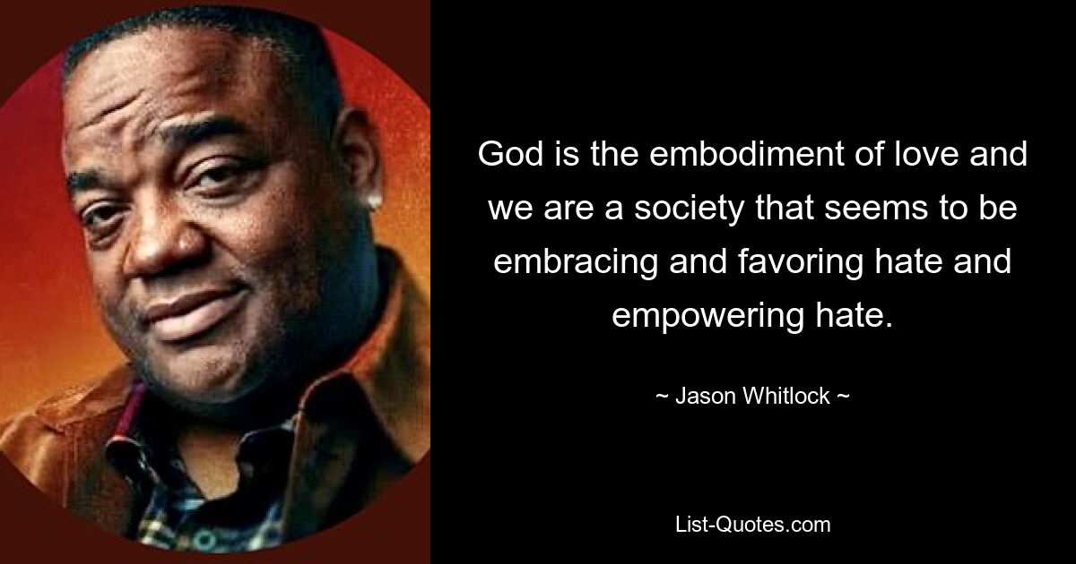 God is the embodiment of love and we are a society that seems to be embracing and favoring hate and empowering hate. — © Jason Whitlock