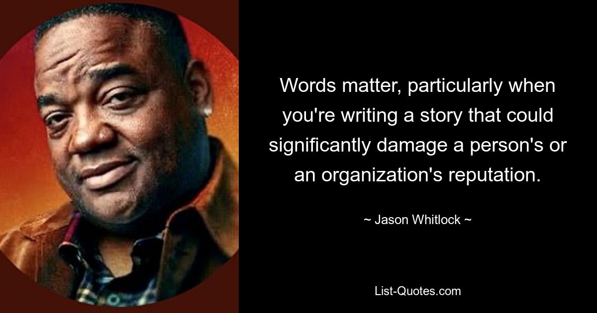 Words matter, particularly when you're writing a story that could significantly damage a person's or an organization's reputation. — © Jason Whitlock