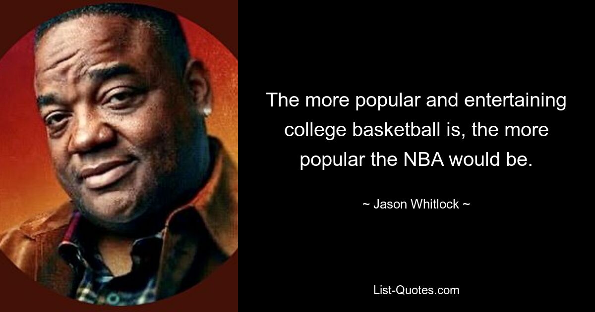 The more popular and entertaining college basketball is, the more popular the NBA would be. — © Jason Whitlock