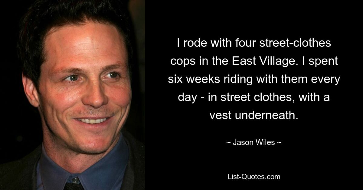 I rode with four street-clothes cops in the East Village. I spent six weeks riding with them every day - in street clothes, with a vest underneath. — © Jason Wiles