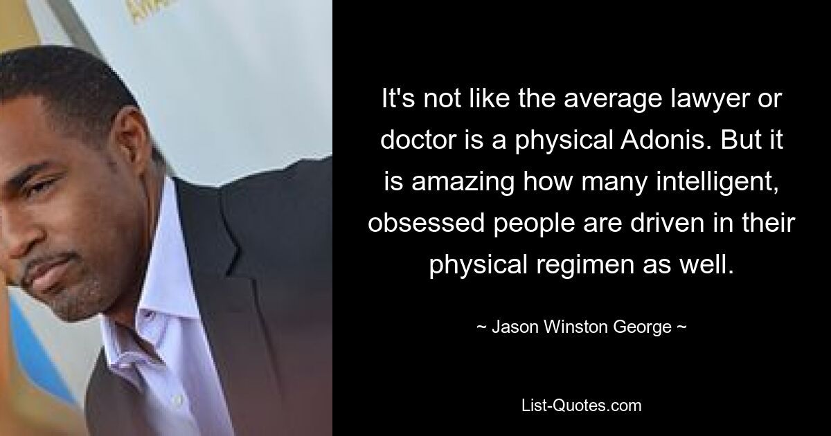 It's not like the average lawyer or doctor is a physical Adonis. But it is amazing how many intelligent, obsessed people are driven in their physical regimen as well. — © Jason Winston George