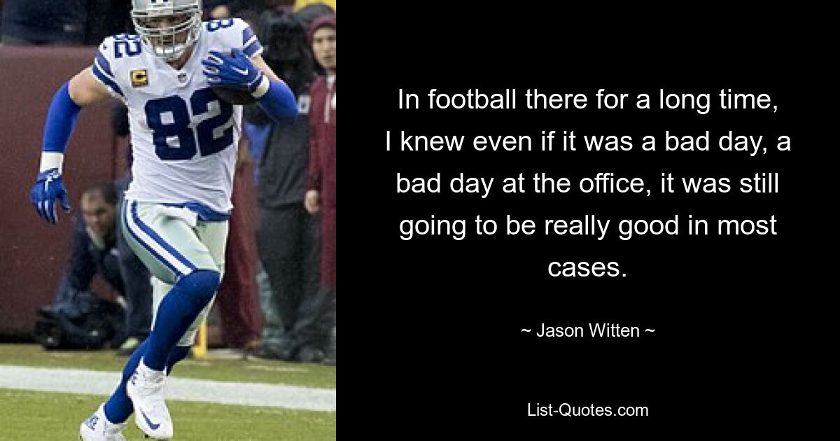 In football there for a long time, I knew even if it was a bad day, a bad day at the office, it was still going to be really good in most cases. — © Jason Witten