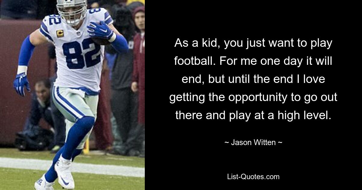 As a kid, you just want to play football. For me one day it will end, but until the end I love getting the opportunity to go out there and play at a high level. — © Jason Witten