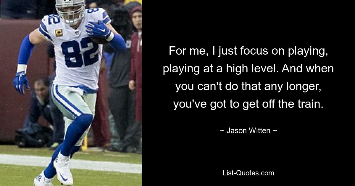 For me, I just focus on playing, playing at a high level. And when you can't do that any longer, you've got to get off the train. — © Jason Witten