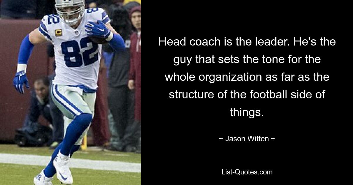 Head coach is the leader. He's the guy that sets the tone for the whole organization as far as the structure of the football side of things. — © Jason Witten