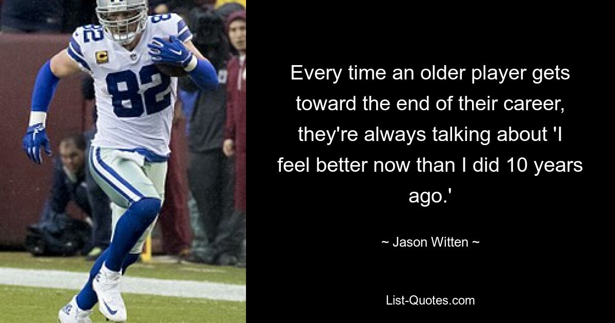 Every time an older player gets toward the end of their career, they're always talking about 'I feel better now than I did 10 years ago.' — © Jason Witten