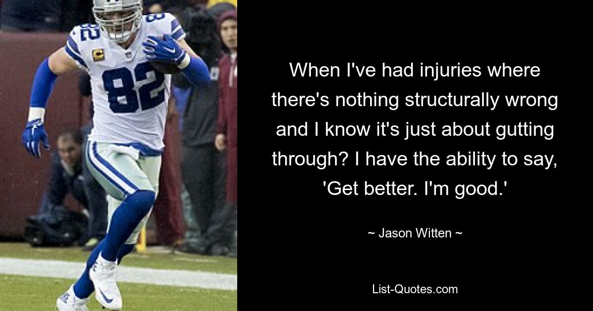 When I've had injuries where there's nothing structurally wrong and I know it's just about gutting through? I have the ability to say, 'Get better. I'm good.' — © Jason Witten