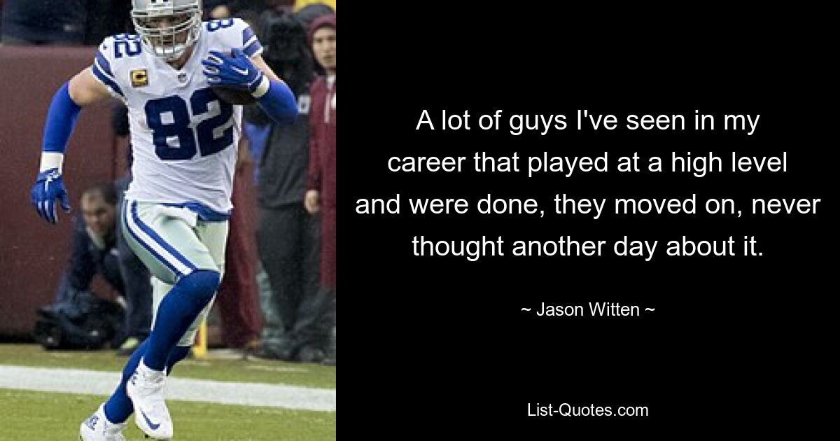 A lot of guys I've seen in my career that played at a high level and were done, they moved on, never thought another day about it. — © Jason Witten