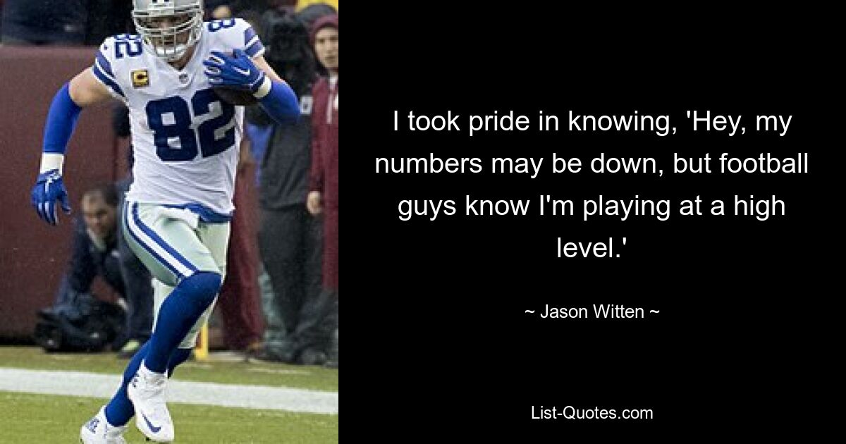 I took pride in knowing, 'Hey, my numbers may be down, but football guys know I'm playing at a high level.' — © Jason Witten