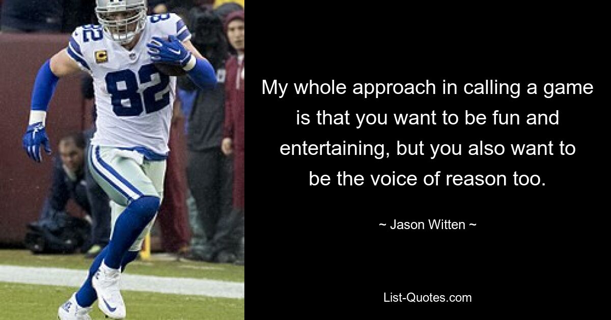 My whole approach in calling a game is that you want to be fun and entertaining, but you also want to be the voice of reason too. — © Jason Witten